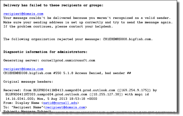 Delivery has failed to these recipients or groups: recipient@domain.com Your message con't be delivered because you weren't recognized as a valid sender. Make sure your sending address is set up correctly and try to send th emessage again. If the problem continues, please contact your helpdexk. The following organization rejected your message: CHIEHSMHS008.bigfish.com Diagnostic information for administrators: Generating server: BN1PR04MB423.namprd04.prod.outlook.com recipient@domain.com CHIEHSMHS008.bigfish.com #550 5.1.8 Access Denied, bad sender ** Original Message headers: Received: from BN1PR04MB357.namprd04.prod.outlook.com (10.141.61.141) by BN1PR04MB423.namprd04.prod.outlook.com (10.141.58.152) with Microsoft SMTP Server (TLS) id 15.0.898.11; Tue, 18 Mar 2014 15:10:26 +0000 Received: from BN1PR04MB357.namprd04.prod.outlook.com ([169.254.1.39]) by BN1PR04MB357.namprd04.prod.outlook.com ([169.254.1.52]) with mapi id 15.00.0898.005; Tue, 18 Mar 2014 15:10:25 +0000 From: First Last first.last@washburn.edu To: Recipient Name <recipient@domain.com>